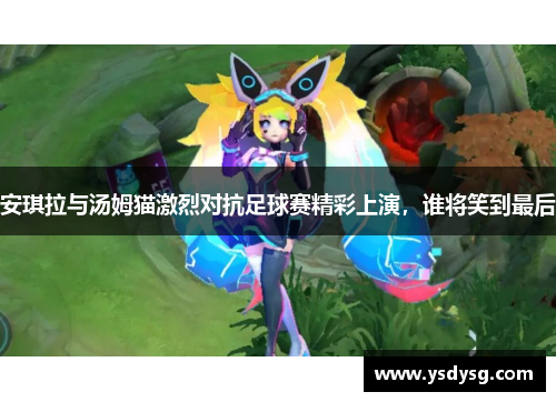 安琪拉与汤姆猫激烈对抗足球赛精彩上演，谁将笑到最后